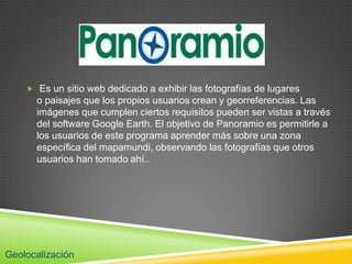  Es un sitio web dedicado a exhibir las fotografías de lugares
      o paisajes que los propios usuarios crean y georreferencias. Las
      imágenes que cumplen ciertos requisitos pueden ser vistas a través
      del software Google Earth. El objetivo de Panoramio es permitirle a
      los usuarios de este programa aprender más sobre una zona
      específica del mapamundi, observando las fotografías que otros
      usuarios han tomado ahí..




Geolocalización
 