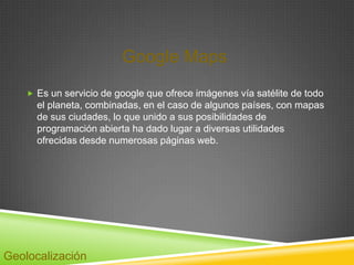 Google Maps
     Es un servicio de google que ofrece imágenes vía satélite de todo
      el planeta, combinadas, en el caso de algunos países, con mapas
      de sus ciudades, lo que unido a sus posibilidades de
      programación abierta ha dado lugar a diversas utilidades
      ofrecidas desde numerosas páginas web.




Geolocalización
 