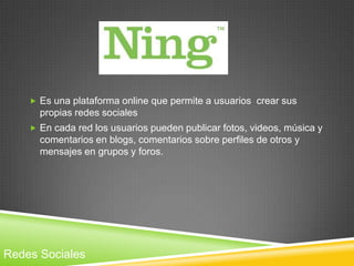  Es una plataforma online que permite a usuarios crear sus
      propias redes sociales
     En cada red los usuarios pueden publicar fotos, videos, música y
      comentarios en blogs, comentarios sobre perfiles de otros y
      mensajes en grupos y foros.




Redes Sociales
 