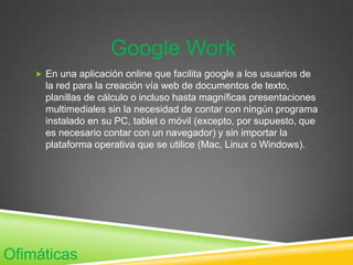 Google Work
     En una aplicación online que facilita google a los usuarios de
      la red para la creación vía web de documentos de texto,
      planillas de cálculo o incluso hasta magníficas presentaciones
      multimediales sin la necesidad de contar con ningún programa
      instalado en su PC, tablet o móvil (excepto, por supuesto, que
      es necesario contar con un navegador) y sin importar la
      plataforma operativa que se utilice (Mac, Linux o Windows).




Ofimáticas
 