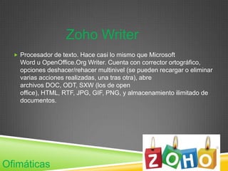 Zoho Writer
   Procesador de texto. Hace casi lo mismo que Microsoft
    Word u OpenOffice.Org Writer. Cuenta con corrector ortográfico,
    opciones deshacer/rehacer multinivel (se pueden recargar o eliminar
    varias acciones realizadas, una tras otra), abre
    archivos DOC, ODT, SXW (los de open
    office), HTML, RTF, JPG, GIF, PNG, y almacenamiento ilimitado de
    documentos.




Ofimáticas
 