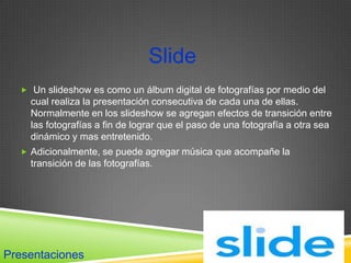 Slide
   Un slideshow es como un álbum digital de fotografías por medio del
    cual realiza la presentación consecutiva de cada una de ellas.
    Normalmente en los slideshow se agregan efectos de transición entre
    las fotografías a fin de lograr que el paso de una fotografía a otra sea
    dinámico y mas entretenido.
   Adicionalmente, se puede agregar música que acompañe la
    transición de las fotografías.




Presentaciones
 