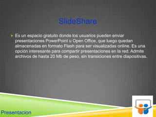SlideShare
    Es un espacio gratuito donde los usuarios pueden enviar
     presentaciones PowerPoint u Open Office, que luego quedan
     almacenadas en formato Flash para ser visualizadas online. Es una
     opción interesante para compartir presentaciones en la red. Admite
     archivos de hasta 20 Mb de peso, sin transiciones entre diapositivas.




Presentacion
 