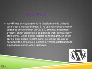 WordPress
  WordPress es seguramente la plataforma más utilizada
   para crear y mantener blogs. Si lo usamos correctamente,
   podemos convertirlo en un CMS (Content Management
   System) en un alojamiento de páginas web, compartido y
   profesional. Usted puede instalar de forma gratuita en un
   par de clics, desde nuestro panel de control gracias la
   herramienta Fantástico o instalar la versión castellanizada
   siguiendo nuestros video tutoriales.




Blog
 