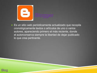Blogger
        Es un sitio web periódicamente actualizado que recopila
         cronológicamente textos o artículos de uno o varios
         autores, apareciendo primero el más reciente, donde
         el autorconserva siempre la libertad de dejar publicado
         lo que crea pertinente.




Blog
 