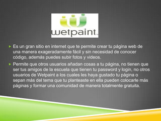  Es un gran sitio en internet que te permite crear tu página web de
   una manera exageradamente fácil y sin necesidad de conocer
   código, además puedes subir fotos y videos.
  Permite que otros usuarios añadan cosas a tu página, no tienen que
   ser tus amigos de la escuela que tienen tu password y login, no otros
   usuarios de Wetpaint a los cuales les haya gustado tu página o
   sepan más del tema que tu planteaste en ella pueden colocarle más
   páginas y formar una comunidad de manera totalmente gratuita.




Wikis
 