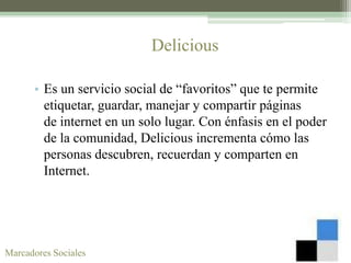 Delicious

      • Es un servicio social de “favoritos” que te permite
        etiquetar, guardar, manejar y compartir páginas
        de internet en un solo lugar. Con énfasis en el poder
        de la comunidad, Delicious incrementa cómo las
        personas descubren, recuerdan y comparten en
        Internet.




Marcadores Sociales
 