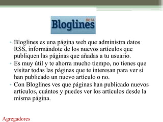 • Bloglines es una página web que administra datos
    RSS, informándote de los nuevos artículos que
    publiquen las páginas que añadas a tu usuario.
  • Es muy útil y te ahorra mucho tiempo, no tienes que
    visitar todas las páginas que te interesan para ver si
    han publicado un nuevo artículo o no.
  • Con Bloglines ves que páginas han publicado nuevos
    artículos, cuántos y puedes ver los artículos desde la
    misma página.


Agregadores
 
