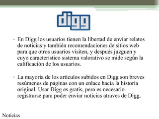 • En Digg los usuarios tienen la libertad de enviar relatos
      de noticias y también recomendaciones de sitios web
      para que otros usuarios visiten, y después juzguen y
      cuyo característico sistema valorativo se mide según la
      calificación de los usuarios.

    • La mayoría de los artículos subidos en Digg son breves
      resúmenes de páginas con un enlace hacia la historia
      original. Usar Digg es gratis, pero es necesario
      registrarse para poder enviar noticias atraves de Digg.


Noticias
 