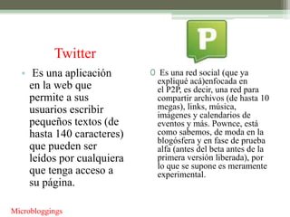 Twitter
  • Es una aplicación       0 Es una red social (que ya
                             expliqué acá)enfocada en
    en la web que            el P2P, es decir, una red para
    permite a sus            compartir archivos (de hasta 10
    usuarios escribir        megas), links, música,
                             imágenes y calendarios de
    pequeños textos (de      eventos y más. Pownce, está
    hasta 140 caracteres)    como sabemos, de moda en la
                             blogósfera y en fase de prueba
    que pueden ser           alfa (antes del beta antes de la
    leídos por cualquiera    primera versión liberada), por
                             lo que se supone es meramente
    que tenga acceso a       experimental.
    su página.

Microbloggings
 