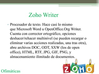 Zoho Writer
   • Procesador de texto. Hace casi lo mismo
     que Microsoft Word u OpenOffice.Org Writer.
     Cuenta con corrector ortográfico, opciones
     deshacer/rehacer multinivel (se pueden recargar o
     eliminar varias acciones realizadas, una tras otra),
     abre archivos DOC, ODT, SXW (los de open
     office), HTML, RTF, JPG, GIF, PNG, y
     almacenamiento ilimitado de documentos.


Ofimáticas
 
