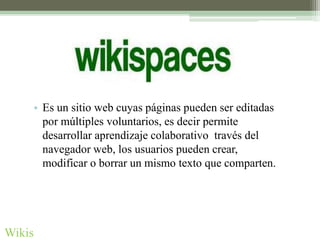 • Es un sitio web cuyas páginas pueden ser editadas
      por múltiples voluntarios, es decir permite
      desarrollar aprendizaje colaborativo través del
      navegador web, los usuarios pueden crear,
      modificar o borrar un mismo texto que comparten.




Wikis
 