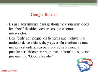Google Reader

   • Es una herramienta para gestionar y visualizar todos
     los 'feeds' de sitios web en los que estemos
     interesados.
   • Los 'feeds' son pequeños ficheros que incluyen las
     noticias de un sitio web, y que están escritos de una
     manera estandarizada para que de esta manera
     puedan ser leídos por programas informáticos, como
     por ejemplo 'Google Reader'.


Agregadores
 