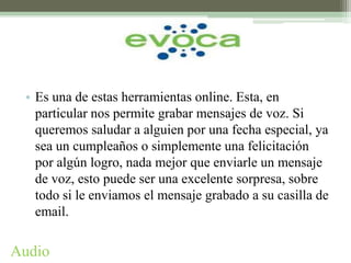 • Es una de estas herramientas online. Esta, en
   particular nos permite grabar mensajes de voz. Si
   queremos saludar a alguien por una fecha especial, ya
   sea un cumpleaños o simplemente una felicitación
   por algún logro, nada mejor que enviarle un mensaje
   de voz, esto puede ser una excelente sorpresa, sobre
   todo si le enviamos el mensaje grabado a su casilla de
   email.

Audio
 