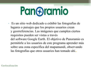 • Es un sitio web dedicado a exhibir las fotografías de
        lugares o paisajes que los propios usuarios crean
        y georreferencias. Las imágenes que cumplen ciertos
        requisitos pueden ser vistas a través
        del software Google Earth. El objetivo de Panoramio es
        permitirle a los usuarios de este programa aprender más
        sobre una zona específica del mapamundi, observando
        las fotografías que otros usuarios han tomado ahí..



Geolocalización
 