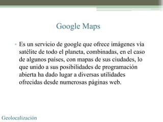 Google Maps

     • Es un servicio de google que ofrece imágenes vía
       satélite de todo el planeta, combinadas, en el caso
       de algunos países, con mapas de sus ciudades, lo
       que unido a sus posibilidades de programación
       abierta ha dado lugar a diversas utilidades
       ofrecidas desde numerosas páginas web.




Geolocalización
 