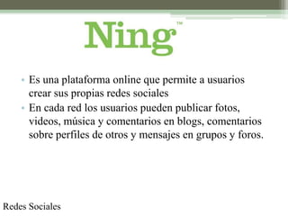 • Es una plataforma online que permite a usuarios
      crear sus propias redes sociales
    • En cada red los usuarios pueden publicar fotos,
      videos, música y comentarios en blogs, comentarios
      sobre perfiles de otros y mensajes en grupos y foros.




Redes Sociales
 