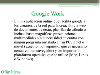 Google Work
     • En una aplicación online que facilita google a
       los usuarios de la red para la creación vía web
       de documentos de texto, planillas de cálculo o
       incluso hasta magníficas presentaciones
       multimediales sin la necesidad de contar con
       ningún programa instalado en su PC, tablet o
       móvil (excepto, por supuesto, que es necesario
       contar con un navegador) y sin importar la
       plataforma operativa que se utilice (Mac, Linux
       o Windows).


Ofimáticas
 