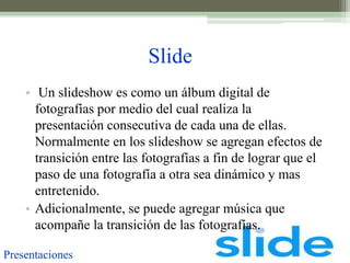 Slide
    • Un slideshow es como un álbum digital de
      fotografías por medio del cual realiza la
      presentación consecutiva de cada una de ellas.
      Normalmente en los slideshow se agregan efectos de
      transición entre las fotografías a fin de lograr que el
      paso de una fotografía a otra sea dinámico y mas
      entretenido.
    • Adicionalmente, se puede agregar música que
      acompañe la transición de las fotografías.

Presentaciones
 