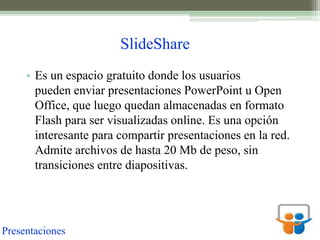 SlideShare
     • Es un espacio gratuito donde los usuarios
       pueden enviar presentaciones PowerPoint u Open
       Office, que luego quedan almacenadas en formato
       Flash para ser visualizadas online. Es una opción
       interesante para compartir presentaciones en la red.
       Admite archivos de hasta 20 Mb de peso, sin
       transiciones entre diapositivas.




Presentaciones
 