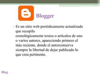 Blogger
       • Es un sitio web periódicamente actualizado
         que recopila
         cronológicamente textos o artículos de uno
         o varios autores, apareciendo primero el
         más reciente, donde el autorconserva
         siempre la libertad de dejar publicado lo
         que crea pertinente.



Blog
 