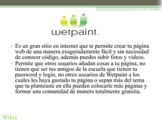 • Es un gran sitio en internet que te permite crear tu página
    web de una manera exageradamente fácil y sin necesidad
    de conocer código, además puedes subir fotos y videos.
  • Permite que otros usuarios añadan cosas a tu página, no
    tienen que ser tus amigos de la escuela que tienen tu
    password y login, no otros usuarios de Wetpaint a los
    cuales les haya gustado tu página o sepan más del tema
    que tu planteaste en ella pueden colocarle más páginas y
    formar una comunidad de manera totalmente gratuita.



Wikis
 