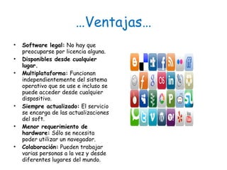 … Ventajas… Software legal:  No hay que preocuparse por licencia alguna. Disponibles desde cualquier lugar. Multiplataforma:  Funcionan independientemente del sistema operativo que se use e incluso se puede acceder desde cualquier dispositivo. Siempre actualizado:  El servicio se encarga de las actualizaciones del soft. Menor requerimiento de hardware:  Sólo se necesita poder utilizar un navegador. Colaboración:  Pueden trabajar varias personas a la vez y desde diferentes lugares del mundo. 