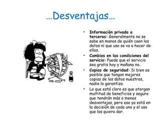 … Desventajas… Información privada a terceros:  Generalmente no se sabe en manos de quién caen los datos ni que uso se va a hacer de ellos. Cambios en las condiciones del servicio:  Puede que el servicio sea gratis hoy y mañana no. Copias de seguridad:  Si bien es posible que tengan mejores copias de los datos nuestros, nadie lo garantiza. Lo que está claro es que otorgan multitud de beneficios y seguro que tendrán más o menos desventajas, pero eso ya está en la decisión de cada uno y el uso que las quiera dar. 