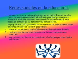 Redes sociales en la educación:
• Las redes sociales, o más propiamente, los servicios de redes sociales,
sirven para crear comunidades virtuales de personas que comparten
intereses o aficiones comunes. Estos servicios están centrados en la
puesta en contacto de las personas y su comunicación.
Boyd y Ellison (2007) caracterizan los servicios de redes sociales como
un servicio basado en Internet que permite:
1. construir un público o semi-público dentro de un sistema limitado.
2. articular una lista de otros usuarios con los que comparten una
conexión.
3. ver y recorrer su lista de las conexiones y las hechas por otros dentro
del sistema.
 