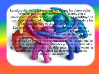 La educación tiene la característica de que las clases están
formadas por los alumnos y sus profesores, con el
conocimiento como elemento común. Esto las constituye en
una pequeña sociedad unida por un interés compartido y las
hace ideales para el uso de las redes sociales.
Los servicios de redes sociales son generalistas en sus
objetivos, ya que su misión es acercar a las personas a
través de sus servicios, dejando totalmente abiertas lo que
se haga con ellas. Sin embargo, son especialistas
inigualables en conseguir esta comunicación. De ahí que las
redes sociales educativas o eduredes puedan ser utilizadas
de una forma muy amplia y de diferentes maneras, según las
necesidades, la creatividad del docente y la práctica
cotidiana de sus usuarios.
 