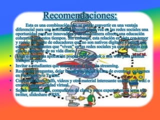 Recomendaciones:
Esta es una combinación que se puede convertir en una ventaja
diferencial para una institución educativa que vea en las redes sociales una
oportunidad para ser innovadora y de esta manera ofrecer una educación
coherente con estos tiempos. Sin embargo, esta relación es vista con temor
y recelo por parte de educadores que no son nativos digitales y tienen que
educar a estudiantes que “viven” en las redes sociales ya que nacieron con
ellas y son parte de su vida diaria.
• Usar o crear una aplicación propia en Facebook o una wiki para realizar
trabajos grupales.
• Invitar a estudiantes que asistan a una clase via streaming.
• Responder preguntas, dejar tareas y anunciar fechas de eventos y exámenes
en Facebook y/o Twitter.
• Compartir libros, pdfs, videos y otro material interesante usando una wiki o
creando su comunidad virtual.
• Seguir a profesores, compañeros de clase y otros expertos en un tema via
twitter, slideshare o RSS.
 