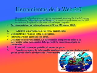 Herramientas de la Web 2.0
El número de aplicaciones web es enorme y no cesa de aumentar. En la web 'Learning
Tools Directory' (http://c4lpt.co.uk/Directory/) se mantiene una lista con más de 3000
herramientas de aplicación educativa, ordenadas por categorías.
• Las características de estas aplicaciones 2.0 son (De Haro, 2008):
1. Admiten la participación colectiva, permitiendo:
 Compartir información entre los usuarios.
 Interactuar unas personas con otras.
 Colaboración entre usuarios. La información compartida unido a la
interacción entre los usuarios debe permitir la creación conjunta de
contenidos.
2. El uso del recurso es gratuito, al menos en parte.
3. Permite recuperar la información mediante suscripción (sindicación) al
que se puede añadir el etiquetado (folcsonomía).
 