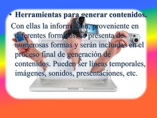 • Herramientas para generar contenidos.
Con ellas la información, proveniente en
diferentes formatos, se presenta de
numerosas formas y serán incluidas en el
proceso final de generación de
contenidos. Pueden ser líneas temporales,
imágenes, sonidos, presentaciones, etc.
 