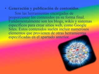 • Generación y publicación de contenidos.
Son las herramientas encargadas de
proporcionar los contenidos en su forma final.
Fundamentalmente son los blogs, wikis y sistemas
específicos para crear sitios web, como Google
Sites. Estos contenidos suelen incluir numerosos
elementos que provienen de otras herramientas
especificadas en el apartado anterior.
 