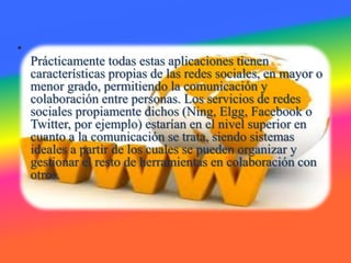 •
Prácticamente todas estas aplicaciones tienen
características propias de las redes sociales, en mayor o
menor grado, permitiendo la comunicación y
colaboración entre personas. Los servicios de redes
sociales propiamente dichos (Ning, Elgg, Facebook o
Twitter, por ejemplo) estarían en el nivel superior en
cuanto a la comunicación se trata, siendo sistemas
ideales a partir de los cuales se pueden organizar y
gestionar el resto de herramientas en colaboración con
otros.
 