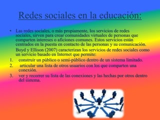 Redes sociales en la educación:
• Las redes sociales, o más propiamente, los servicios de redes
  sociales, sirven para crear comunidades virtuales de personas que
  comparten intereses o aficiones comunes. Estos servicios están
  centrados en la puesta en contacto de las personas y su comunicación.
  Boyd y Ellison (2007) caracterizan los servicios de redes sociales como
  un servicio basado en Internet que permite:
1. construir un público o semi-público dentro de un sistema limitado.
2. articular una lista de otros usuarios con los que comparten una
    conexión.
3. ver y recorrer su lista de las conexiones y las hechas por otros dentro
    del sistema.
 