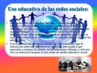 Uso educativo de las redes sociales:

• A diferencia de otros medios, las redes sociales permiten que sus
  miembros se manifiesten con una personalidad que ellos mismos
  construyen, no sólo por lo que escriben sino por la personalización
  que pueden hacer de su página personal dentro de la red, la
  música, vídeos o las fotos que suben. Esta identidad digital que se
  crea en el interior de la red es uno de los mayores atractivos para los
  adolescentes.
• Una red social necesita unas normas de convivencia ya que la
  interacción entre sus miembros es continua, esto ayuda a que
  aprendan a conocer los límites en las relaciones virtuales y sólo por
  esto ya merecería la pena su uso como un medio educativo social.
 