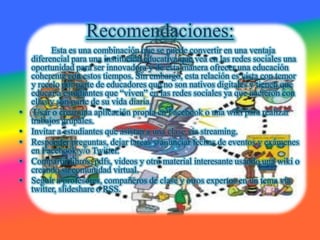 Recomendaciones:
          Esta es una combinación que se puede convertir en una ventaja
    diferencial para una institución educativa que vea en las redes sociales una
    oportunidad para ser innovadora y de esta manera ofrecer una educación
    coherente con estos tiempos. Sin embargo, esta relación es vista con temor
    y recelo por parte de educadores que no son nativos digitales y tienen que
    educar a estudiantes que “viven” en las redes sociales ya que nacieron con
    ellas y son parte de su vida diaria.
•    Usar o crear una aplicación propia en Facebook o una wiki para realizar
    trabajos grupales.
•   Invitar a estudiantes que asistan a una clase via streaming.
•   Responder preguntas, dejar tareas y anunciar fechas de eventos y exámenes
    en Facebook y/o Twitter.
•   Compartir libros, pdfs, videos y otro material interesante usando una wiki o
    creando su comunidad virtual.
•   Seguir a profesores, compañeros de clase y otros expertos en un tema via
    twitter, slideshare o RSS.
 
