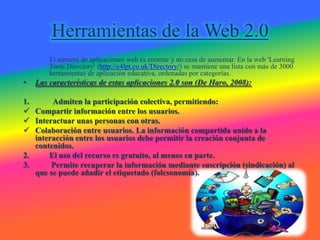 Herramientas de la Web 2.0
        El número de aplicaciones web es enorme y no cesa de aumentar. En la web 'Learning
        Tools Directory' (http://c4lpt.co.uk/Directory/) se mantiene una lista con más de 3000
        herramientas de aplicación educativa, ordenadas por categorías.
•   Las características de estas aplicaciones 2.0 son (De Haro, 2008):

1.      Admiten la participación colectiva, permitiendo:
 Compartir información entre los usuarios.
 Interactuar unas personas con otras.
 Colaboración entre usuarios. La información compartida unido a la
   interacción entre los usuarios debe permitir la creación conjunta de
   contenidos.
2.     El uso del recurso es gratuito, al menos en parte.
3.      Permite recuperar la información mediante suscripción (sindicación) al
   que se puede añadir el etiquetado (folcsonomía).
 