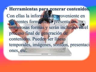 • Herramientas para generar contenidos.
 Con ellas la información, proveniente en
  diferentes formatos, se presenta de
  numerosas formas y serán incluidas en el
  proceso final de generación de
  contenidos. Pueden ser líneas
  temporales, imágenes, sonidos, presentaci
  ones, etc.
 