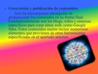• Generación y publicación de contenidos.
      Son las herramientas encargadas de
  proporcionar los contenidos en su forma final.
  Fundamentalmente son los blogs, wikis y sistemas
  específicos para crear sitios web, como Google
  Sites. Estos contenidos suelen incluir numerosos
  elementos que provienen de otras herramientas
  especificadas en el apartado anterior.
 