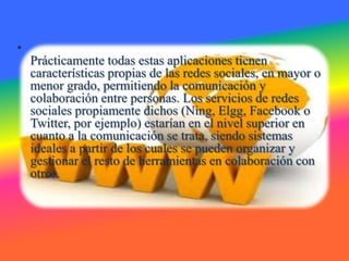 •
    Prácticamente todas estas aplicaciones tienen
    características propias de las redes sociales, en mayor o
    menor grado, permitiendo la comunicación y
    colaboración entre personas. Los servicios de redes
    sociales propiamente dichos (Ning, Elgg, Facebook o
    Twitter, por ejemplo) estarían en el nivel superior en
    cuanto a la comunicación se trata, siendo sistemas
    ideales a partir de los cuales se pueden organizar y
    gestionar el resto de herramientas en colaboración con
    otros.
 