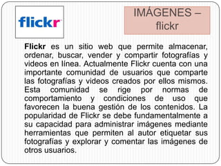IMÁGENES –
                                flickr
Flickr es un sitio web que permite almacenar,
ordenar, buscar, vender y compartir fotografías y
videos en línea. Actualmente Flickr cuenta con una
importante comunidad de usuarios que comparte
las fotografías y videos creados por ellos mismos.
Esta comunidad se rige por normas de
comportamiento y condiciones de uso que
favorecen la buena gestión de los contenidos. La
popularidad de Flickr se debe fundamentalmente a
su capacidad para administrar imágenes mediante
herramientas que permiten al autor etiquetar sus
fotografías y explorar y comentar las imágenes de
otros usuarios.
 