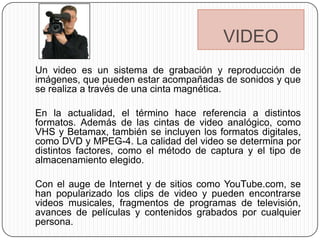 VIDEO
Un video es un sistema de grabación y reproducción de
imágenes, que pueden estar acompañadas de sonidos y que
se realiza a través de una cinta magnética.

En la actualidad, el término hace referencia a distintos
formatos. Además de las cintas de video analógico, como
VHS y Betamax, también se incluyen los formatos digitales,
como DVD y MPEG-4. La calidad del video se determina por
distintos factores, como el método de captura y el tipo de
almacenamiento elegido.

Con el auge de Internet y de sitios como YouTube.com, se
han popularizado los clips de video y pueden encontrarse
videos musicales, fragmentos de programas de televisión,
avances de películas y contenidos grabados por cualquier
persona.
 