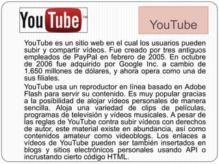 YouTube
YouTube es un sitio web en el cual los usuarios pueden
subir y compartir vídeos. Fue creado por tres antiguos
empleados de PayPal en febrero de 2005. En octubre
de 2006 fue adquirido por Google Inc. a cambio de
1.650 millones de dólares, y ahora opera como una de
sus filiales.
YouTube usa un reproductor en línea basado en Adobe
Flash para servir su contenido. Es muy popular gracias
a la posibilidad de alojar vídeos personales de manera
sencilla. Aloja una variedad de clips de películas,
programas de televisión y vídeos musicales. A pesar de
las reglas de YouTube contra subir vídeos con derechos
de autor, este material existe en abundancia, así como
contenidos amateur como videoblogs. Los enlaces a
vídeos de YouTube pueden ser también insertados en
blogs y sitios electrónicos personales usando API o
incrustando cierto código HTML.
 