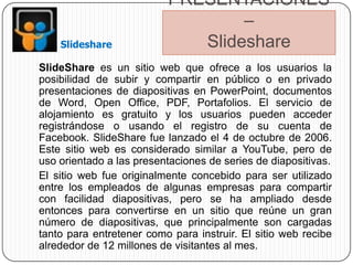 PRESENTACIONES
                                  –
    Slideshare               Slideshare
SlideShare es un sitio web que ofrece a los usuarios la
posibilidad de subir y compartir en público o en privado
presentaciones de diapositivas en PowerPoint, documentos
de Word, Open Office, PDF, Portafolios. El servicio de
alojamiento es gratuito y los usuarios pueden acceder
registrándose o usando el registro de su cuenta de
Facebook. SlideShare fue lanzado el 4 de octubre de 2006.
Este sitio web es considerado similar a YouTube, pero de
uso orientado a las presentaciones de series de diapositivas.
El sitio web fue originalmente concebido para ser utilizado
entre los empleados de algunas empresas para compartir
con facilidad diapositivas, pero se ha ampliado desde
entonces para convertirse en un sitio que reúne un gran
número de diapositivas, que principalmente son cargadas
tanto para entretener como para instruir. El sitio web recibe
alrededor de 12 millones de visitantes al mes.
 