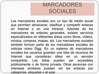 MARCADORES
                      SOCIALES
Los marcadores sociales son un tipo de medio social
que permiten almacenar, clasificar y compartir enlaces
en Internet o en una Intranet. Además de los
marcadores de enlaces generales, existen servicios
especializados en diferentes áreas como libros, vídeos,
música, compras, mapas, etc. Los marcadores sociales
también forman parte de los marcadores sociales de
noticias como Digg. En un sistema de marcadores
sociales los usuarios guardan una lista de recursos de
Internet que consideran útiles en un servidor
compartido. Las listas pueden ser accesibles
públicamente o de forma privada. Otras personas con
intereses similares pueden ver los enlaces por
categorías, etiquetas o al azar.
 