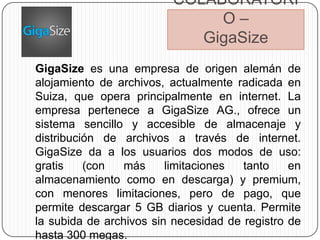 COLABORATORI
                              O–
                            GigaSize
GigaSize es una empresa de origen alemán de
alojamiento de archivos, actualmente radicada en
Suiza, que opera principalmente en internet. La
empresa pertenece a GigaSize AG., ofrece un
sistema sencillo y accesible de almacenaje y
distribución de archivos a través de internet.
GigaSize da a los usuarios dos modos de uso:
gratis    (con   más     limitaciones  tanto    en
almacenamiento como en descarga) y premium,
con menores limitaciones, pero de pago, que
permite descargar 5 GB diarios y cuenta. Permite
la subida de archivos sin necesidad de registro de
hasta 300 megas.
 