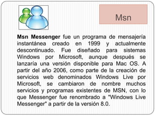 Msn

Msn Messenger fue un programa de mensajería
instantánea creado en 1999 y actualmente
descontinuado. Fue diseñado para sistemas
Windows por Microsoft, aunque después se
lanzaría una versión disponible para Mac OS. A
partir del año 2006, como parte de la creación de
servicios web denominados Windows Live por
Microsoft, se cambiaron de nombre muchos
servicios y programas existentes de MSN, con lo
que Messenger fue renombrado a "Windows Live
Messenger" a partir de la versión 8.0.
 