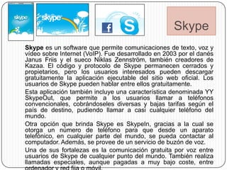 Skype
Skype es un software que permite comunicaciones de texto, voz y
vídeo sobre Internet (VoIP). Fue desarrollado en 2003 por el danés
Janus Friis y el sueco Niklas Zennström, también creadores de
Kazaa. El código y protocolo de Skype permanecen cerrados y
propietarios, pero los usuarios interesados pueden descargar
gratuitamente la aplicación ejecutable del sitio web oficial. Los
usuarios de Skype pueden hablar entre ellos gratuitamente.
Esta aplicación también incluye una característica denominada YY
SkypeOut, que permite a los usuarios llamar a teléfonos
convencionales, cobrándoseles diversas y bajas tarifas según el
país de destino, pudiendo llamar a casi cualquier teléfono del
mundo.
Otra opción que brinda Skype es SkypeIn, gracias a la cual se
otorga un número de teléfono para que desde un aparato
telefónico, en cualquier parte del mundo, se pueda contactar al
computador. Además, se provee de un servicio de buzón de voz.
Una de sus fortalezas es la comunicación gratuita por voz entre
usuarios de Skype de cualquier punto del mundo. También realiza
llamadas especiales, aunque pagadas a muy bajo coste, entre
 